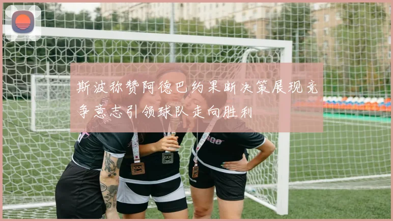 斯波称赞阿德巴约果断决策展现竞争意志引领球队走向胜利
