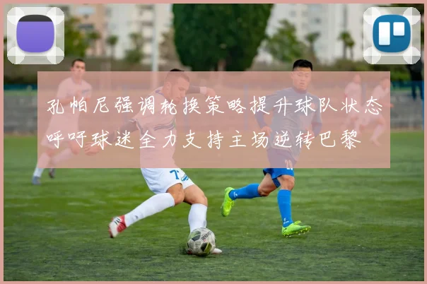 孔帕尼强调轮换策略提升球队状态呼吁球迷全力支持主场逆转巴黎
