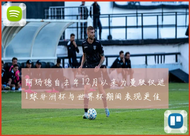 阿玛德自去年12月以来为曼联仅进1球非洲杯与世界杯期间表现更佳