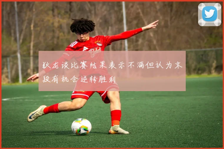 狄龙谈比赛结果表示不满但认为末段有机会逆转胜利