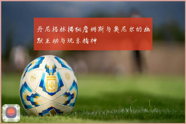 丹尼格林揭秘詹姆斯与奥尼尔的幽默互动与玩乐精神