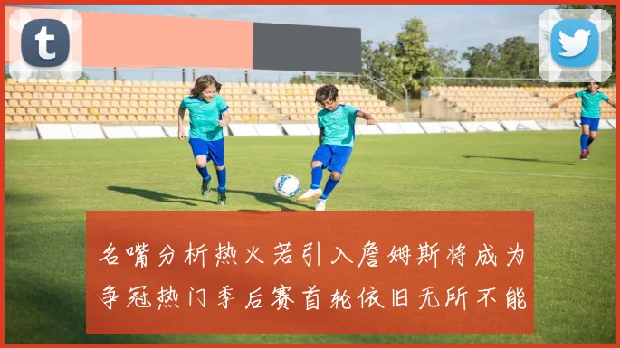 名嘴分析热火若引入詹姆斯将成为争冠热门季后赛首轮依旧无所不能