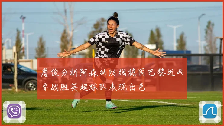 詹俊分析阿森纳防线稳固巴黎近两季战胜英超球队表现出色