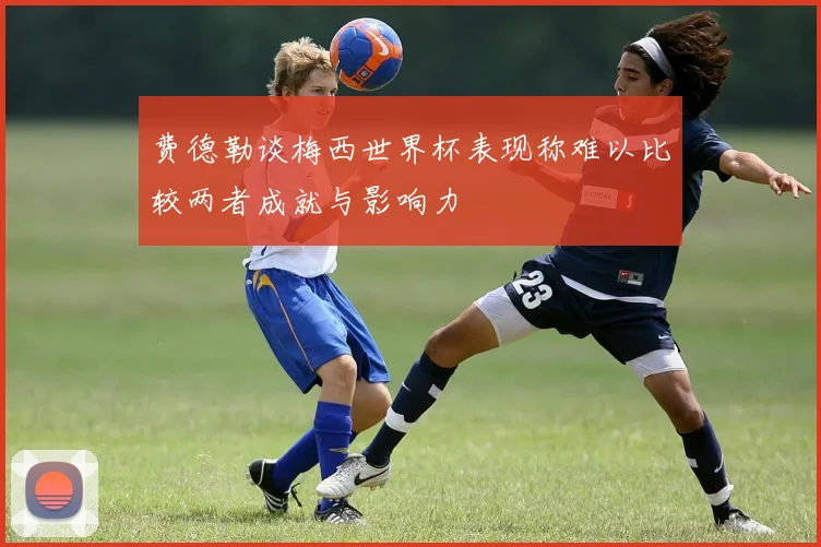 费德勒谈梅西世界杯表现称难以比较两者成就与影响力