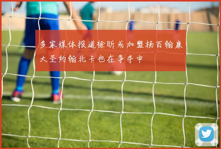 多家媒体报道徐昕或加盟杨百翰康大圣约翰北卡也在争夺中