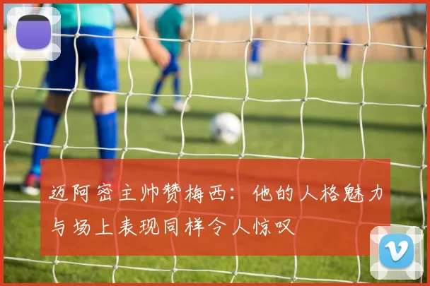 迈阿密主帅赞梅西：他的人格魅力与场上表现同样令人惊叹