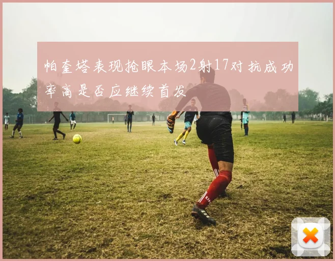 帕奎塔表现抢眼本场2射17对抗成功率高是否应继续首发