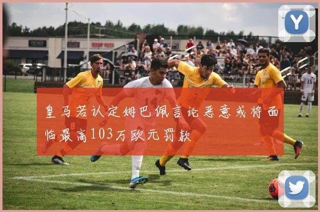 皇马若认定姆巴佩言论恶意或将面临最高103万欧元罚款