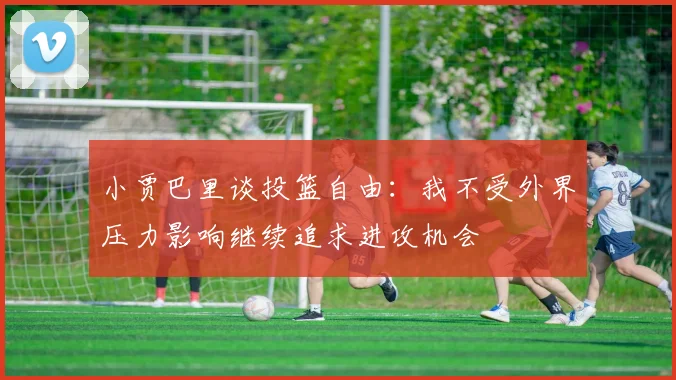 小贾巴里谈投篮自由：我不受外界压力影响继续追求进攻机会