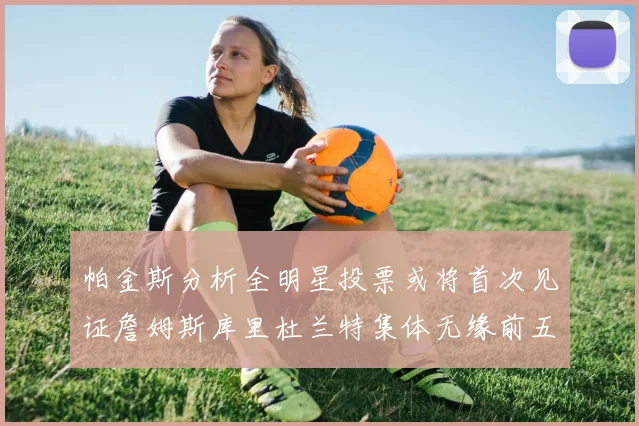帕金斯分析全明星投票或将首次见证詹姆斯库里杜兰特集体无缘前五