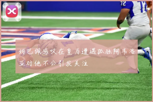 姆巴佩感叹在皇马遭遇孤独阿韦洛亚对他不公引发关注