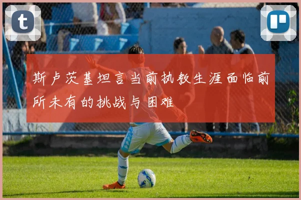 斯卢茨基坦言当前执教生涯面临前所未有的挑战与困难