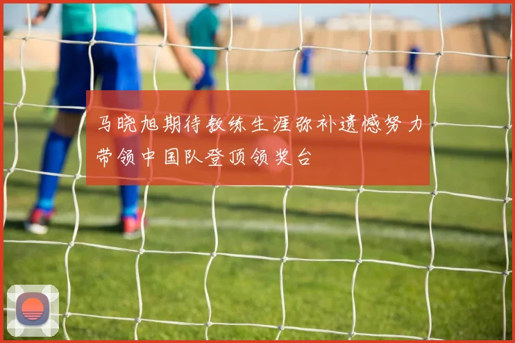 马晓旭期待教练生涯弥补遗憾努力带领中国队登顶领奖台