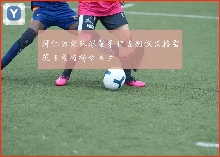 拜仁为离队球星举行告别仪式格雷茨卡或将转会米兰