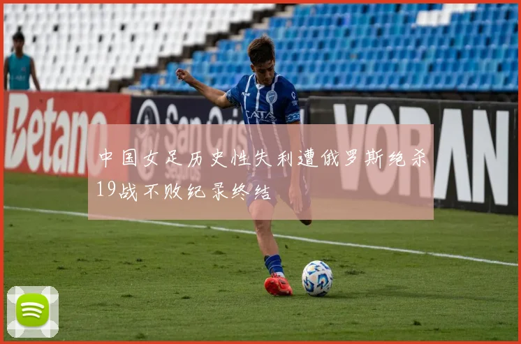中国女足历史性失利遭俄罗斯绝杀19战不败纪录终结