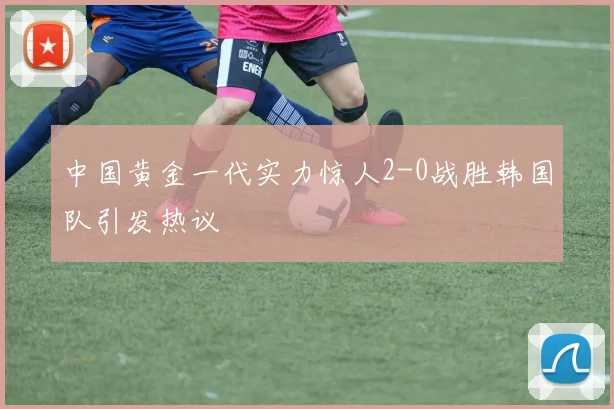 中国黄金一代实力惊人2-0战胜韩国队引发热议